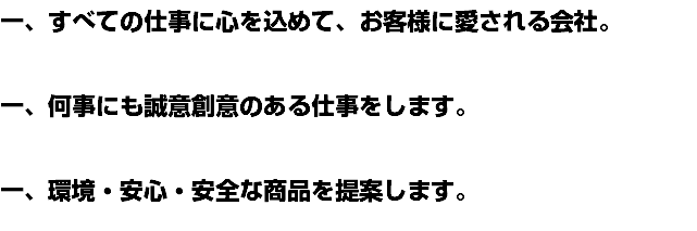 一、すべての仕事に心を込めて、お客様に愛される会社。 一、何事にも誠意創意のある仕事をします。 一、環境・安心・安全な商品を提案します。