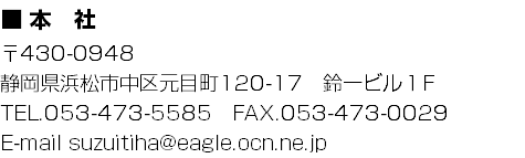■ 本　社
〒430-0948
静岡県浜松市中区元目町120-17　鈴一ビル１F
TEL.053-473-5585　FAX.053-473-0029
E-mail suzuitiha@eagle.ocn.ne.jp