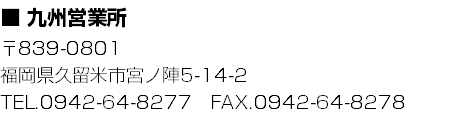 ■ 九州営業所
〒839-0801
福岡県久留米市宮ノ陣5-14-2
TEL.0942-64-8277　FAX.0942-64-8278