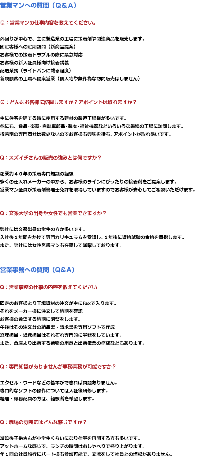 営業マンへの質問（Ｑ＆Ａ） Ｑ：営業マンの仕事内容を教えてください。 外回りが中心で、主に製造業の工場に接着剤や関連商品を販売します。 固定客様への定期訪問（新商品提案） お客様での接着トラブルの際に緊急対応 お客様の新入社員様向け接着講義 配送業務（ライトバンに載る程度） 新規顧客の工場へ提案営業（個人宅や無作為な訪問販売はしません） Ｑ：どんなお客様に訪問しますか？アポイントは取れますか？ 主に住宅を建てる時に使用する建材の製造工場様が多いです。 他にも、食品・楽器・自動車部品・製本・福祉機器などいろいろな業種の工場に訪問します。 接着剤の専門商社は数少ないのでお客様も興味を持ち、アポイントが取れ易いです。 Q：スズイチさんの販売の強みとは何ですか？ 創業約４０年の接着専門知識の経験 多くの仕入れメーカーの中から、お客様のラインにぴったりの接着剤をご提案します。 営業マン全員が接着剤管理士免許を取得していますのでお客様が安心してご相談いただけます。 Q：文系大学の出身や女性でも営業できますか？ 弊社には文系出身の学生の方か多いです。 入社後１年間をかけて専門カリキュラムを受講し、１年後に資格試験の合格を目指します。 また、弊社には女性営業マンも在籍して活躍しております。 営業事務への質問（Q＆A） Q：営業事務の仕事の内容を教えてください 固定のお客様より工場資材の注文が主にFaxで入ります。 それをメーカー様に注文して納期を確認 お客様の希望する納期に調整をします。 午後はその注文分の納品書・請求書を専用ソフトで作成 経理担当・総務担当はそれぞれ専門的に事務をしています。 また、倉庫より出荷する荷物の用意と出荷伝票の作成などもあります。 Q：専門知識がありませんが事務業務が可能ですか？ エクセル・ワードなどの基本ができれば問題ありません。 専門的なソフトの操作については入社後研修します。 経理・総務配属の方は、経験者を希望します。 Q：職場の雰囲気はどんな感じですか？ 結婚後子供さんが小学生くらいになり仕事を再開する方も多いです。 アットホームな感じで、ランチの時間はおしゃべりで盛り上がります。 年１回の社員旅行にパート様も参加可能で、交流をして社員との垣根がありません。 
