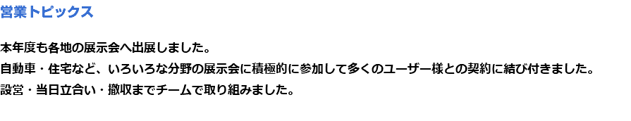 営業トピックス 本年度も各地の展示会へ出展しました。
自動車・住宅など、いろいろな分野の展示会に積極的に参加して多くのユーザー様との契約に結び付きました。
設営・当日立合い・撤収までチームで取り組みました。
