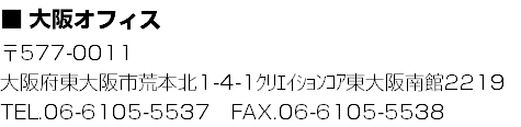 ■ 大阪オフィス
〒577-0011
大阪府東大阪市荒本北1-4-1ｸﾘｴｲｼｮﾝｺｱ東大阪南館2219
TEL.06-6105-5537　FAX.06-6105-5538
